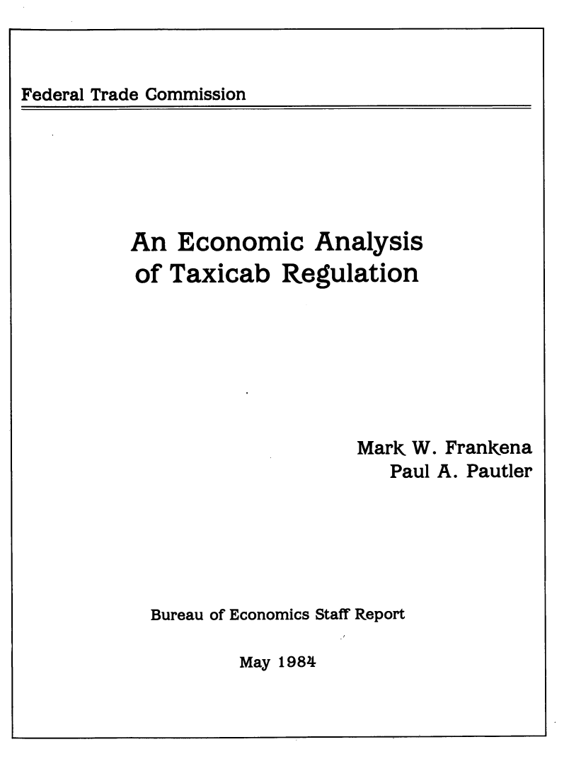 handle is hein.beal/ecansist0001 and id is 1 raw text is: 


Federal Trade Commission


An  Economic Analysis
of  Taxicab   Regulation







                    Mark W. Frankena
                       Paul A. Pautler






  Bureau of Economics Staff Report


May 198-4


