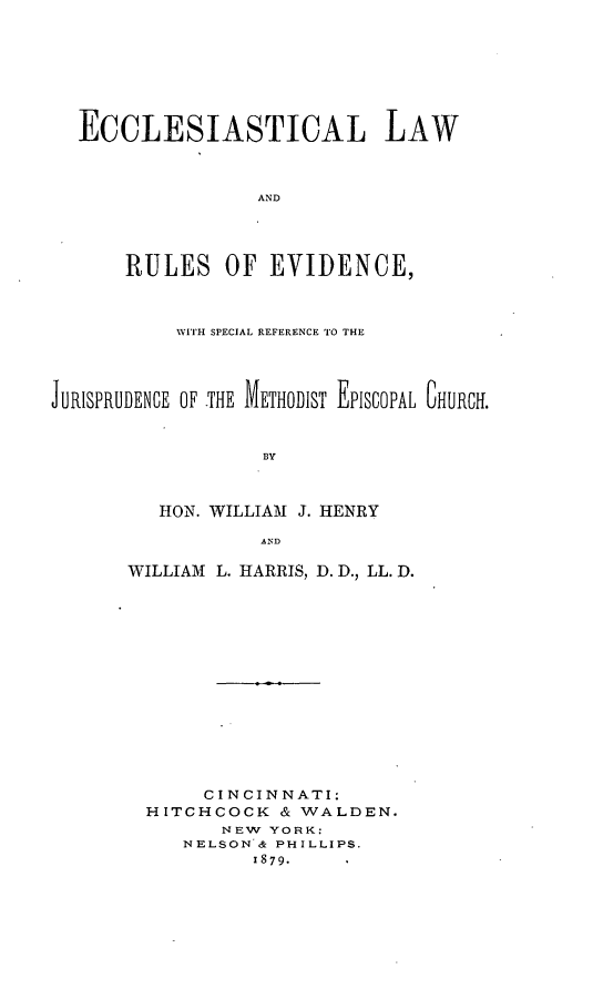 handle is hein.beal/eccesjeme0001 and id is 1 raw text is: ï»¿ECCLESIASTICAL LAW
AND
RULES OF EVIDENCE,
WITH SPECIAL REFERENCE TO THE
JURISPRUDENCE OF THE METHODIST EPISCOPAL CHURCH.
BY
HON. WILLIAM J. HENRY
AND

WILLIAM L. HARRIS, D. D., LL. D.
CINCINNATI:
HITCHCOCK & WALDEN.
NEW YORK:
NELSON & PHILLIPS.
1879.


