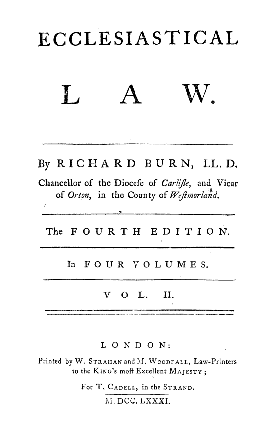 handle is hein.beal/eccles0002 and id is 1 raw text is: 


ECCLESIASTICAL


L


A


we


By RICHARD BURN, LL.D.

Chancellor of the Diocefe of CarliJle, and Vicar
   of Orton, in the County of Wflmorland.


 The FOURTH EDITION.


     In FOUR VOLUMES.


          V O L. II.


          LONDON:
Printed by W. STRAHAN and \i-. WOODFALL, Law-Printers
     to the KING'S moft Excellent MAJESTY
       For T. CADELL, in the STRAND.
          Al. DCC. LXXXI.


