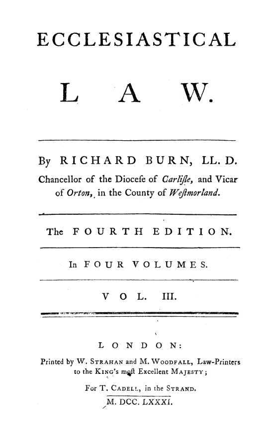 handle is hein.beal/eccles0003 and id is 1 raw text is: 


ECCLESIASTICAL


L


A


we


RICHARD


BURN,


Chancellor of the Diocefe of Carl/le, and Vicar
   of Orton,, in the County of Weflmorland.


 The FOURTH      EDITION.


     In FOUR  VOLUMES.


          V O  L.  III.



          L ON D ON:
Printed by W. STRAHAN and M. WOODFALL, Law-Printers
     to the KING'S mt Excellent MAJESTY;
       For T. CADELL, in the STRAND.
          M. DCC. LXXXI.


LL. D.



