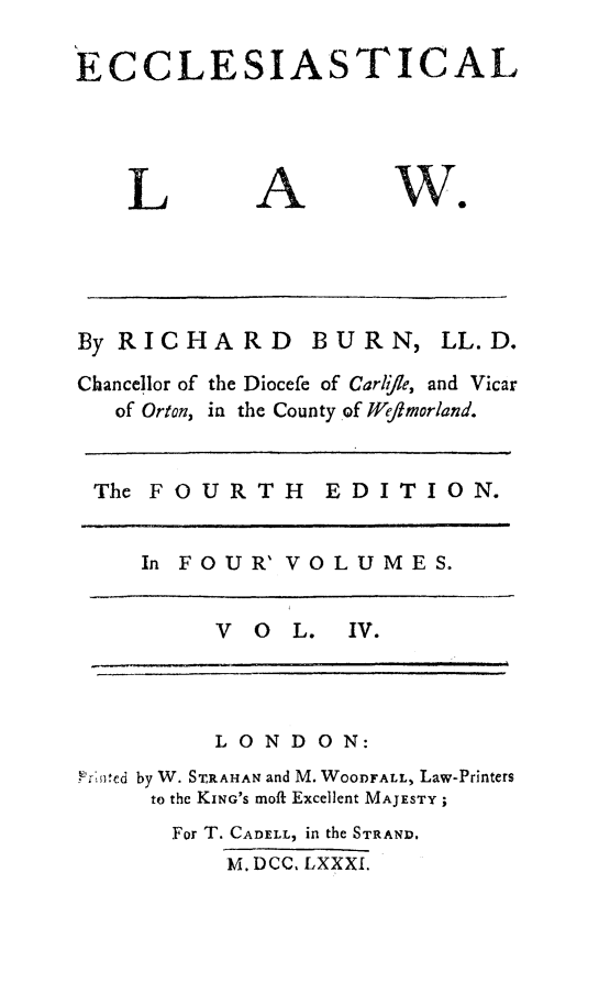 handle is hein.beal/eccles0004 and id is 1 raw text is: 

ECCLESIASTICAL


L


A


By RICHARD      BURN, LL.D.

Chancellor of the Diocefe of Carlie, and Vicar
   of Orton, in the County of W/ejmorland.


 The FOURTH EDITION.


    In FOUR' VOLUMES.


         V O L. IV.


         LONDON:
FT'di ed by W. STRAHAN and M. WOODFALL, Law-Printers
     to the KING's moft Excellent MAJESTY;
     For T. CADELL, in the STRAND.
          M. DCC, LXXXI.


Wo


