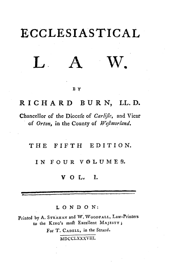 handle is hein.beal/ecclstlaw0001 and id is 1 raw text is: 



ECCLESIASTICAL


L.


A


we


BY


RICHARD


BURN,


Chancellor of the Diocefe of Carli/le, and Vicar
  of Orton, in the County of Wej/morland.


  THE FIFTH EDITION.

    IN  FOUR VOLUMES.


V O L.


          LONDON:
Printed by A. STRAHAN and W. WOODFALL, Law-Printers
    to the KING'S moft Excellent MAJESTY;
       For T. CADELL, in the Strand.
           MDCCLXXXVIII.


LL. D.


1.


