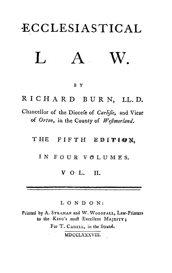 handle is hein.beal/ecclstlaw0002 and id is 1 raw text is: 


ECCLESIASTICAL


L


A


W.


BY


RICHARD


Chanc
  6f


BURN,


LL. D.


ellor of the Diocefe of Carl/le, and Vicar
Orton, in the County of Wejmorland.


THE FIFTH EDITION,

  IN  FOUR   VOLUMES.


V O  L.


          LOND ON:
Printed by A. STRAHAN and W. WOODFALL, Law-Printers
    to the KING'S moft Excellent MAJESTY;
       For T. CADELL, in the Strand.
           MDCCLXXXVIII.


1I.


