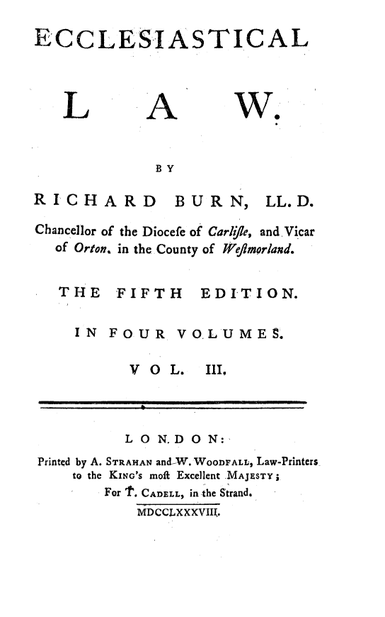 handle is hein.beal/ecclstlaw0003 and id is 1 raw text is: 

ECCLESIASTICAL


L


A


w.


BY


RICHARD


Chance
  of


BURN,


LL. D.


l1or of the Diocefe of Carlifle, andVicar
Orton. in the County of We/fmorland.


THE FIFTH EDITION.

  IN  FOUR   VO.LUMES.


V O  L.


111


          LON.DON:
Printed by A. STRAHAN and-W. WOODFALL, Law-Printers
    to the KiNG'S moft Excellent MAJESTY;
        For t. CADELL, in the Strand.
           MDCCLXXXVIII.


