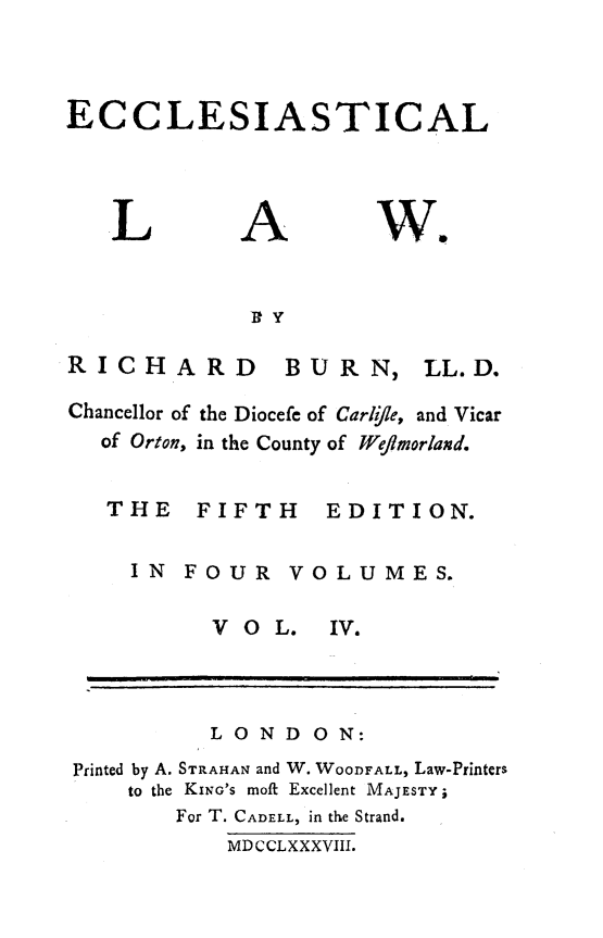 handle is hein.beal/ecclstlaw0004 and id is 1 raw text is: 



ECCLESIASTICAL


L


A


we.


             I Y

RICHARD BURN, LL.D.

Chancellor of the Diocefe of Carlye, and Vicar
  of Orton, in the County of Wefjmorland.


  THE FIFTH EDITION.

     IN FOUR VOLUMES.


V O  L.


IV.


          LOND   ON:
Printed by A. STRAHAN and W. WOODFALL, Law-Printers
    to the KING'S moft Excellent MAJESTY;
       For T. CADELL, in the Strand.
           MDCCLXXXVIII.


