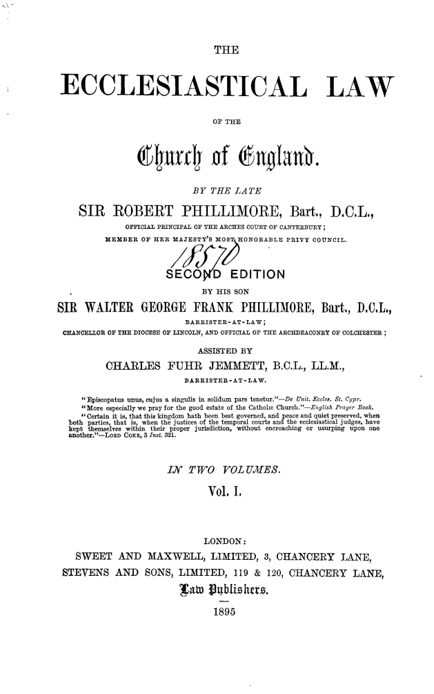 handle is hein.beal/ecclwce0001 and id is 1 raw text is: 



                               THE



 ECCLESIASTICAL LAW


                               OF THE



                u4wmly of Englan.


                           BY  THE LATE

    SIR ROBERT PHILLIMORE, Bart., D.C.L.,
              OFFICIAL PRINCIPAL OF THE ARCHES COURT OF CANTERBURY;
          MEMBER OF HER MAJESTY'S MOS HONORABLE PRIVY COUNCIL.



                      SECO D EDITION
                             BY HIS SON

SIR  WALTER GEORGE FRANK IPHILLIMORE, Bart., ).C.L.,
                          BARRISTER-AT-LAW;
 CHANCELLOR OF THE DIOCESE OF LINCOLN, AND OFFICIAL OF THE ARCHDEACONRY OF COLCHESTER;

                            ASSISTED BY
          CHARLES FUHR JEMMETT, B.C.L., LL.M.,
                         BARRISTER-AT-LAW.

     Episcopatus unus, cujus a singulis in solidum pars tenetur.-De Unit. Eccles. St. Cypr.
     More especially we pray for the good estate of the Catholic Church.-English Prayer Book.
      Certain it is, that this kingdom hath been best governed, and peace and quiet preserved, when
  both parties, that is, when the justices of the temporal courts and the ecclesiastical judges, have
  kept themselves within their proper jurisdiction, without encroaching or usurping upon one
  another.-LORD COKE, 3 Inst. 321.



                      IN  TWO VOLUMES.

                              Vol. I.




                              LONDON:
    SWEET   AND   MAXWELL, LIMITED, 3, CHANCERY LANE,
 STEVENS AND SONS, LIMITED, 119 & 120, CHANCERY LANE,

                        ato   pu8blishes.

                               1895


