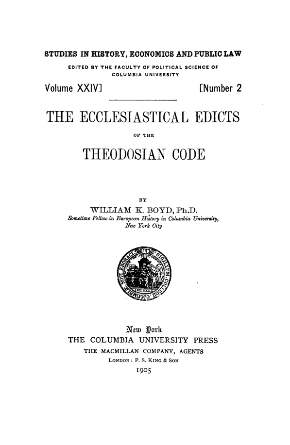 handle is hein.beal/ecedithc0001 and id is 1 raw text is: STUDIES IN HISTORY, ECONOMICS AND PUBLIC LAW
EDITED BY THE FACULTY OF POLITICAL SCIENCE OF
COLUMBIA UNIVERSITY

Volume XXIV]

[Number 2

THE ECCLESIASTICAL EDICTS
OF THE
THEODOSIAN CODE
BY
WILLIAM K. BOYD, Ph.D.
Sometime Fellow in European H tory in Columbia University,
New York City

Niew Pork
THE COLUMBIA UNIVERSITY PRESS
THE MACMILLAN COMPANY, AGENTS
LONDON: P. S. KING & SON
1905


