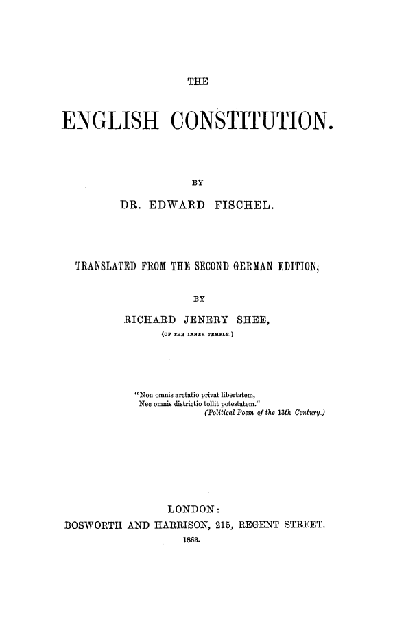 handle is hein.beal/ecotun0001 and id is 1 raw text is: THE

ENGLISH CONSTITUTION.
BY
DR. EDWARD FISCHEL.

TRANSLATED FROM THE SECOND GERMAN EDITION,
BY
.RICHARD      JENERY      SHEE,
(oP TH3 I1NR TEMPLE.)
Non omnis aretatio privat libertatem,
Nec omnis districtio tollit potestatem.
(Political Poem of the 13th Century.)
LONDON:
BOSWORTH AND HARRISON, 215, REGENT STREET.
1863.


