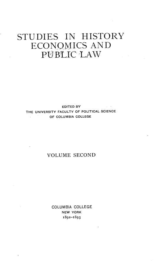 handle is hein.beal/ecrusv0001 and id is 1 raw text is: 







STUDIES IN HISTORY

    ECONOMICS AND

       PU BIC LAW











             EDITED BY
   THE UNIVERSITY FACULTY OF POLITICAL SCIENCE
          OF COLUMBIA COLLEGE








          VOLUME SECOND











          COLUMBIA COLLEGE
             NEW YORK
             1892-1893



