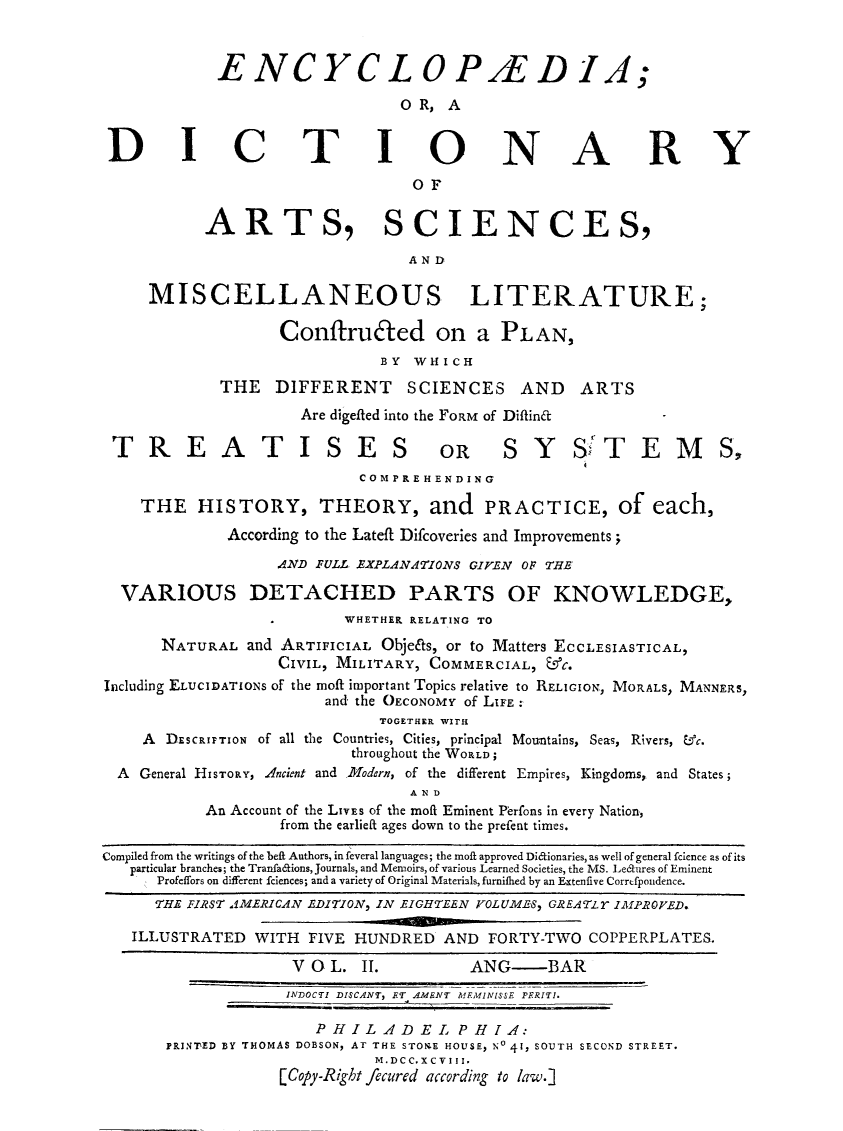 handle is hein.beal/ecydasmli0002 and id is 1 raw text is: 



            ENCYCLOP/ED IA;

                               OR,  A


 DICTIONARY

                                 OF


           ARTS, SCIENCES,

                                AND

     MISCELLANEOUS LITERATURE;

                   Conftru6ted on a PLAN,
                             BY  WHICH

            THE   DIFFERENT SCIENCES AND ARTS
                     Are digefted into the FORM of Diftin&      -

 TREATISES OR SYS TEMS,
                           COM P RE H EN DING

    THE   HISTORY, THEORY, and PRACTICE, of each,
             According to the Lateft Difcoveries and Improvements;

                  AND FULL EXPLANATIONS GIVEN OF THE

  VARIOUS DETACHED PARTS OF KNOWLEDGE,
                         WHETHER RELATING TO

      NATURAL  and ARTIFICIAL Objeits, or to Matters ECCLESIASTICAL,
                  CIVIL, MILITARY, COMMERCIAL, &C.
Including ELUCIDATIONS of the moft important Topics relative to RELIGION, MORALS, MANNERS,
                       and the OECONOMY of LIFE
                             TOGETHER WITH
    A  DESCRIPTION of all the Countries, Cities, principal Mountains, Seas, Rivers, &c.
                          throughout the WORLD;
  A General HISTORY, Ancient and Modern, of the different Empires, Kingdoms, and States;
                                AND
           An Account of the LIVES of the moft Eminent Perfons in every Nation,
                   from the earliefL ages down to the prefent times.

Compiled from the writings of the beft Authors, in feveral languages; the moft approved Diftionaries, as well of general fcience as of its
   particular branches; the Tranfa&ions, Journals, and Memoirs, of various Learned Societies, the MS. Ledtures of Eminent
      Profeffors on different fciences; and a variety of Original Materials, furnifhed by an Extenfive Correfpondence.
      THE FIRST AMERICAN EDITION, IN EIGHTEEN VOLU.MES, GREATLY IMfPROVED.

   ILLUSTRATED  WITH  FIVE HUNDRED  AND  FORTY-TWO COPPERPLATES.

                    V O L. II.         ANG-    BAR
                    INDOCTI DISCANT, ET AMENT MEMIN!SSE PERITI.

                      PHILA.DEL PHIA:
       PRINTED BY THOMAS DOBSON, AT THE STONE HOUSE, No 41, SOUTH SECOND STREET.
                             M.DCC.XCVIII.
                   [Copy-Right fecured according to law.]


