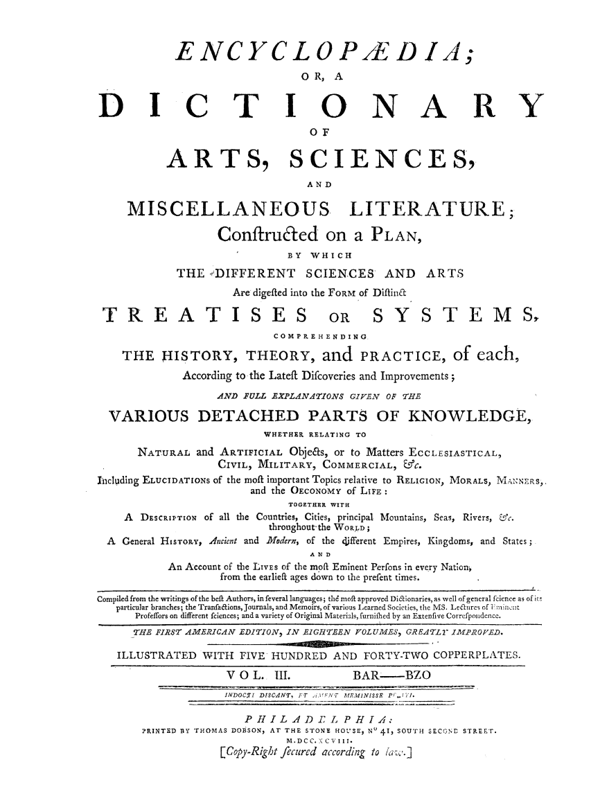 handle is hein.beal/ecydasmli0003 and id is 1 raw text is: 



            ENCYCLOP/E D IA;
                               OR,  A


DICTINNARY
                                OF


           ARTS, SCIENCES,

                                AND

     MISCELLANEOUS LITERATURE;

                  ConftruEted on a PLAN,
                             BY WHICH

            THE  -DIFFERENT     SCIENCES    AND   ARTS
                     Are digefted into the FORM of Diftinft

 TREATISES OR SYSTEMS,
                           COMPRE HEN DING.

    THE   HISTORY, THEORY, and PRACTICE, of each,
             According to the Lateft Difcoveries and Improvements;

                  AND FULL EXPLANATIONS GIVEN OF THE

  VARIOUS DETACHED PARTS OF KNOWLEDGE,
                         WHETHER RELATING TO
      NATURAL  and ARTIFICIAL Obje&s, or to Matters ECCLESIASTICAL,
                  CIVIL, MILITARY, COMMERCIAL, &C.
Including ELUCIDATIONS of the moft important Topics relative to RELIGION, MORALS, 1VIANNERS,.
                       and the OECONOMY of LIFE:
                             TOGETHER WITH
    A  DESCRIPTION of all the Countries, Cities, principal Mountains, Seas, Rivers, &c.
                          throughout-the WoPD;
  A General HISTORY, dncient and MVodern, of the different Empires, Kingdoms, and States;
                                AND
           An Account of the LIVES of the miof Eminent Perfons in every Nation,
                   from the earlieft ages down to the prefent times.

Compiled from the writings of the beft Authors, infeveral languages; thd moft approved Didionaries, as well of general fcience as of its
   particular branches; the Tranfaaions, Journals, and Memoirs, of various Learned Societies, the MS. Leaures of Enincut
      Profeffors on different fciences; and a variety of Original Materials, furnifhed by an Extenfive Correfpondence.
      THE FIRST AMERICAN EDITION, IN EIGHTEEN VOLUMES, GREATLY IMPROVED.

   ILLUSTRATED  WITH  FIVE HUNDRED  AND  FORTY-TWO COPPERPLATES.

                    V 0 L. III.        BAR-    BZO
                    INDOCXI DISCANT, FT IFNT ITMINISSE F..TI.

                      PHILADE L PHIA:
       ?RINTED BY THOMAS DOBSON, AT THE STONE HOUSE, No 41, SOUTH SECOND STREET.
                             M. DC C. K C V III.
                   [Copy-Right fecured according to law.]



