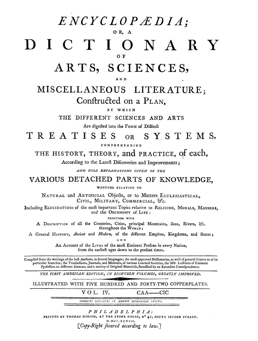 handle is hein.beal/ecydasmli0004 and id is 1 raw text is: 



            ENCYCLOP/ED IA;

                               O R, A


DICTIONARY

                                OF


          ARTS, SCIENCES,

                                AND

     MISCELLANEOUS LITERATURE;

                  Conftruted on a PLAN,
                             BY WHICH

            THE   DIFFERENT SCIENCES AND ARTS
                     Are digefted into the FORM of Diffinct

 TREATISES OR SYSTEMS2
                           C OM P RE HEN DING

    THE   HISTORY, THEORY, and PRACTICE, Of each,
             According to the Lateft Difcoveries and Improvements;
                  AND FULL XPLANdTIONS GIVEN OF THE

  VARIOUS DETACHED PARTS OF KNOWLEDGE,
                         WHETHER RELATING TO

      NATURAL  and ARTIFICIAL Obje&s, or to Vatters ECCLESIASTICAL,
                  CIVIL, MILITARY, COMMERCIAL, &C.
including ELUCIDATIONS of the moft important Topics relative to RELIGION, MORALS, MANNERS,
                       and the OECONOMY of LIFE:
                             TOGETHER WITH
    A  DESCRIPTION of all the Countries, Cities, principal Mountains, Seas, Rivers, &'c.
                          throughout the WORLD;
  A General HISTORY, Ancient and Modern, of the different Empires, Kingdoms, and States;
                                AND
           An Account of the LIVES of the moft Eminent Perfons in every Nation,
                   from the earlieft ages down to the prefent times.

Compiled from the writings of the beft Authors, infeveral languages; the moft approved Didionaries, as well of general fcience as of its
   particular branches; the Tranfa6tions, Journals, and Memoirs, of various Learned Societies, the MS. Lednres of Eminent
      Pofeffors on different fciences; and a variety of Original Materials, fhrnified by an Extenfive Corsefpondence.
      THE FIRST AMERICAN EDITION, IN EIGHTEEN VOLUMES, GREATLY IMPROFEDl

   ILLUSTRATED  WITH  FIVE HUNDRED  AND FORTY-TWO  COPPERPLATES.

                    V 0 L. IV.         CAA-    CIC
                    INDOCTI DISCANT, AT AMENT MEMINISSE PERITI.

                      PHILADELPHIA:
       PRINTED BY THOMAS DOBSON, AT THE STONE HOUSE, No 41, SOUTH SECOND STREET.
                             M.DCC.XCVIII.
                   [Copy-Right fecured according to law.]



