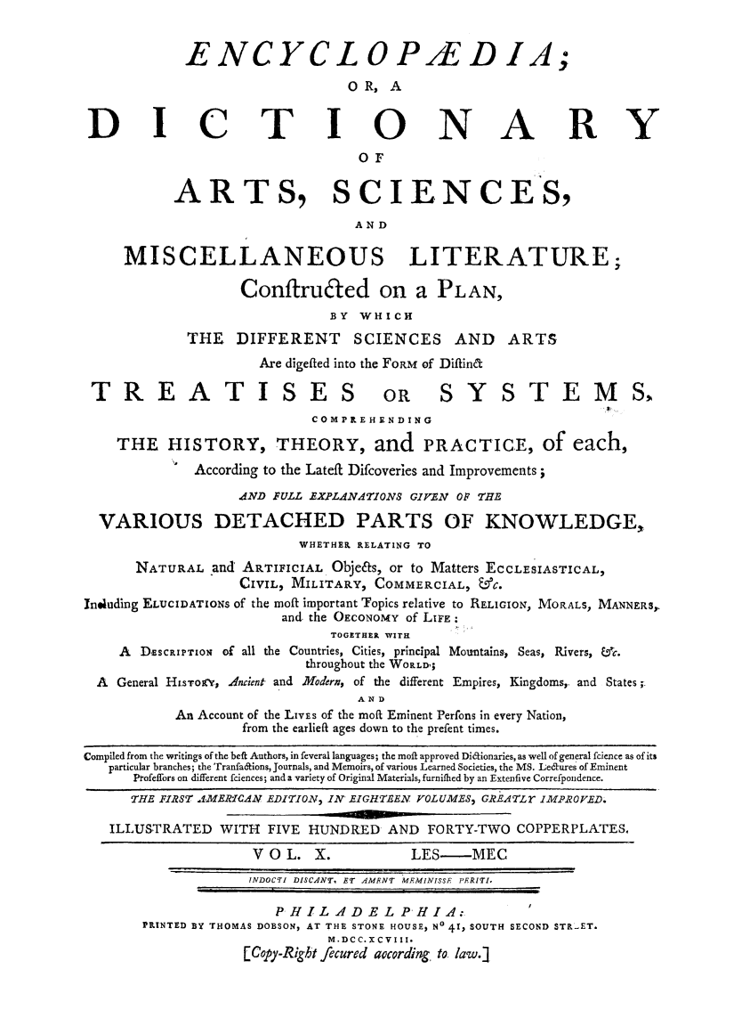 handle is hein.beal/ecydasmli0010 and id is 1 raw text is: 


            ENCYCL OPAED IA;

                               OR,  A


DICTIONARY
                                OF


           ARTS, SCIENCES,

                                AND

     MISCELLANEOUS LITERATURE;

                  ConftruEted on a PLAN,
                             BY WHICH
            THE   DIFFERENT SCIENCES AND ARTS
                     Are digefted into the FORM of Diftint

 TREATISES OR SYSTEMS,
                           COMPREHENDING

    THE   HISTORY, THEORY, and PRACTICE, of each,
             According to the Latefl Difcoveries and Improvements;

                  AND FULL EXPLANATIONS GIVEN OF THE

  VARIOUS DETACHED PARTS OF KNOWLEDGE,
                         WHETHER RELATING TO

      NATURAL  and ARTIFICIAL Obje&s, or to Matters ECCLESIASTICAL,
                  CIVIL, MILITARY, COMMERCIAL, &C.
Ineluding ELUCIDATIONS of the moft important Topics relative to RELIGION, MORALS, MANNERS,
                       and. the OECONOMY of LIFE:
                             TOGETHER WITIL
    A  DEscRIPTION of all the Countries, Cities, principal Mountains, Seas, Rivers, ,c.
                          throughout the WORLD';
  A General HI.svoeRY, Ancient and Modern, of the different Empires, Kingdoms,. and States;.
                                AN D
           An Account of the LIVEs of the moff Eminent Perfons in every Nation,
                   from the earlieft ages down to the prefent times.

Compiled from the writings of the beft Authors, in feveral languages; the moft approved Didlionaries, as well of general fcience as of its
   particular branches; the Tranfa&ions, Journals, and Memoirs, of various Learned Societies, the MS. Leaures of Eminent
      Profeffors on different feiences; and a variety of Original Materials, furniflied by an Extenfive Correfpondence.
      THE FIRST AMERICAN EDITION, IN EIGHTEEN VOLUMES, GREATLr IMPROVED.

   ILLUSTRATED  WITH  FIVE HUNDRED  AND FORTY-TWO  COPPERPLATES.

                    V O L. X.         LES-MEC
                    INDOCTI DISCANT, ET AMENT MEMINISSE PERITI.

                       PHILADELPHIA:
       PRINTED BY THOMAS DOBSON, AT THE STONE HOUSE, No 41, SOUTH SECOND STRET.
                             M.DCC.XCVIII.
                   [Copy-Right fecured according to. law.]1


