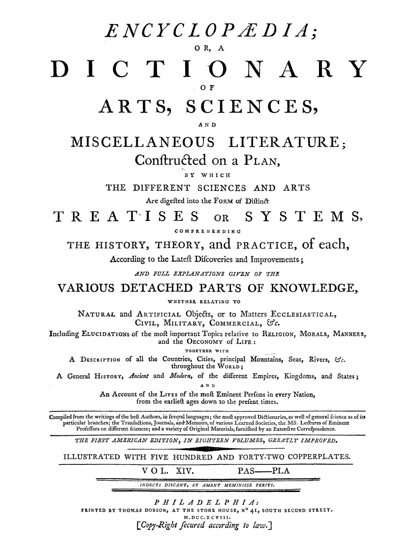 handle is hein.beal/ecydasmli0014 and id is 1 raw text is: 


            ENCYCLOP/EDIA;
                                OR,  A


D I C T I0 NA RY
                                 SOF


           ARTS, SCIENCES,

                                 AND

     MISCELLANEOUS LITERATURE;

                   Conftruted on a PLAN,
                              BY WHICH
            THE   DIFFERENT SCIENCES AND ARTS
                     Are digefted into the FORM of Diftinft

 TREAT'ISES OR SYSTEMS,
                            C 0 MPRE H END ING

    THE   HISTORY, THEORY, and PRACTICE, of each,

             According to the Lateft Difcoveries and Improvements;
                   AND FULL EXPLANATIONS GIVEN O THE

  VARIOUS DETACHED PARTS OF KNOWLEDGE,
                          WHETHER RELATING TO
      NATURAL   and ARTIFICIAL Objeas, or to Matters ECCLESIASTICAL,
                   CIVIL, MILITARY, COMMERCIAL, &C.
Including ELUCIDATIONS of the moft inportant Topics relative to RELIGION, MORALS, MANNERS,
                        and the OECONOMY of LIFE:
                              TOGETHER WITH
    A  DESCRIPTION of all the Countries, Cities, principal Mountains, Seas, Rivers, &c.
                           throughout the WORLD;
  A General HISTORY, Ancient and Modern, of the different Empires, Kingdoms, and States;
                                 AND
           An Account of the LIVES of the mol Eminent Perfons in every Nation,
                   from the earlieft ages down to the prefent times.

Compiled from the writings of the beft Authors, in feveral languages; the moft approved Diffionaries, as well of general fcience as of its
   particular branches; the Tranfaffions, Journals, and-Mempirs, of various Learned Societies, the MS. Leaures of Eminent
      Profeffors on different fciences; and a variety of Original Materials, furnifhed by an Extenfive Correfpondence.
      THE FIRST AMERICAN EDITION, IN EIGHTEEN VOLJUMES, GREATLY IMPROVED.

   ILLUSTRATED  WITH  FIVE HUNDRED   AND  FORTY-TWO COPPERPLATES.

                    V O L.  XIV.         PAS-PLA
                    INDOCTI DISCANT, ET AMENT MEMINISSE PERITI.

                       PHILADELPHIA:
       PRINTED BY THOMAS DOBSON, AT THE STONE HOUSE, No 41, SOUTH SECOND STREET.
                              M.D CC. X CVIII.
                   [Copy-Right fecured according to law.]


