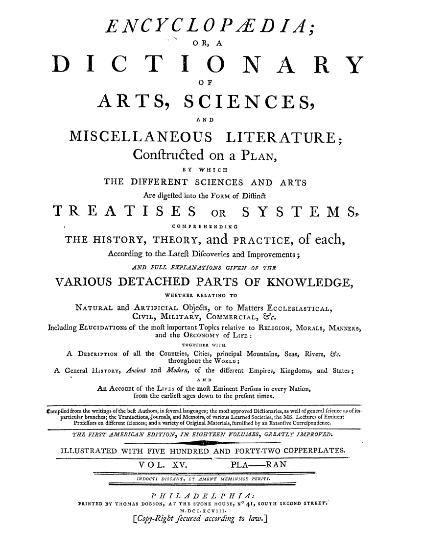 handle is hein.beal/ecydasmli0015 and id is 1 raw text is: 


             ENCYCL OPAED IA;

                               OR,   A


 DICTIONARY



           ARTS, SCIENCES,



     MISCELLANEOUS LITERATURE;

                   Confiruted on a PLAN,
                             BY  WHICH
            THE   DIFFERENT     SCIENCES    AND   ARTS

                     Are digefted into the FORM of Diftinct

 TREATISES OR SYSTEMS,
                           COMPREHENDING

    THE   HISTORY, THEORY, and PRACTICE, of each,

             According to the-LateR Difcoveries and Improvements.
                  AND FULL EXPLANATIONS GIVEN OF THE

  VARIOUS DETACHED PARTS OF KNOWLEDGE,
                          WHETHER RELATING TO
      NATURAL  and ARTIFICIAL Obje&s, or to Matters ECCLESIASTICAL,
                   CIVIL, MILITARY, COMMERCIAL, &C.
Jncluding ELUCIDATIONS of the moft important Topics relative to RELIGION, MORALS, MANNERS)
                       and the OECONOMY of LIFE:
                             TOGETHER WITH.
    A  DESCRIPTION of all the Countries, Cities, principal Mountains. Seas, Rivers, &c.
                          throughout the WORLD;
  A General HISTORY, Ancient and Modern, of the different Empires, Kingdoms, and States;
                                AND
           An Account of the LivEs of the moft Eminent Perfons in every Nation,
                   from the earlieft ages down to the prefent times.

Compiled from the writings of the beft Authors, in feveral languages; the moft approved Di&ionaries, as well of general fcience as of its,
   particular branches; the TranfaffionsJournals, and Memoirs, of various Learned Societies, the MS. Ledures of Eminent
      Profeffors on different fciences; and a variety of Original Materials, furnified by an Extenfive Correfpondence.
      THE FIRST AMERICAN EDITION, IN EIGHTEEN VOLUMES, GREATLr IMPROVED.

   ILLUSTRATED  WITH  FIVE HUNDRED  AND  FORTY-TWO COPPERPLATES.

                    V 0 L. XV.          PLA-RAN
                    INDOCTI DISCANT, ET AMENT MEMINISSE PERITI.

                      PHILADELPHIA:
       PRINTED BY THOMAS DOBSON, AT THE STONE HOUSE, N0 41, SOUTH SECOND STREET.
                             M.DCC.X CVIII*
                   [Copy-Right fecured according to law.]


