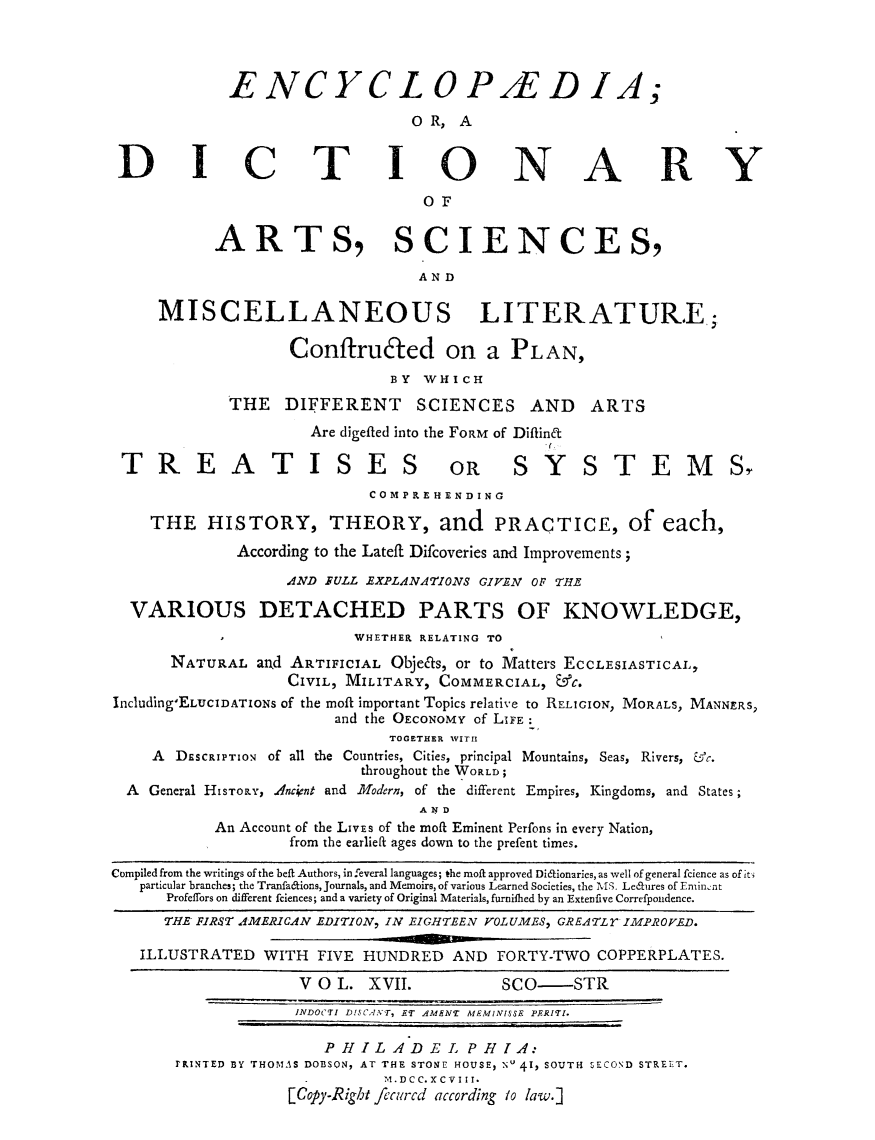 handle is hein.beal/ecydasmli0017 and id is 1 raw text is: 




            ENCYCLOP/ED IA;

                               OR,  A


 DICTIONARY

                                 OF


           ARTS, SCIENCES,

                                AND

     MISCELLANEOUS LITERATURE;.

                   Conflruced on a PLAN,
                             BY  WHICH
            THE   DIFFERENT SCIENCES AND ARTS
                     Are digefted into the FORM of Diffina

 TREATISES OR SYSTEMST
                           COMPREHENDING

    THE   HISTORY, THEORY, and PRACTICE, of each,

             According to the Lateft Difcoveries and Improvements;

                  AND FULL EXPLANATIONS GIVEN OF THE

  VARIOUS DETACHED PARTS OF KNOWLEDGE,
                         WHETHER RELATING TO
      NATURAL  and ARTIFICIAL Obje&s, or to Matters ECCLESIASTICAL,
                  CIVIL, MILITARY, COMMERCIAL, &C.
Including ELuclDATIONs of the moft important Topics relative to RELIGION, MORALS, MANNERS,
                       and the OECONOMY of LIFE:
                             TOGETHER WITH
    A  DESCRIPTION of all the Countries, Cities, principal Mountains, Seas, Rivers, fc.
                          throughout the WORLD;
  A General HISTORY, Anccnt and Modern, of the different Empires, Kingdoms, and States;
                                A X D
           An Account of the LIVEs of the moft Eminent Perfons in every Nation,
                   from the earlieft ages down to the prefent times.

Compiled from the writings of the beft Authors, in feveral languages; the moil approved Didionaries, as well of general fcience as of iti
   particular branches; the Tranfa&ions, Journals, and Memoirs, of various Learned Societies, the MS. Ledures of Eninsnt
      Profeffors on different fciences; and a variety of Original Materials, furnifhed by an Extenfive Correfpondence.
      THE FIRST AMERICAN EDITION, IN EIGHTEEN VOLUMES, GREATLY IMPROVED.

   ILLUSTRATED  WITH FIVE HUNDRED   AND FORTY-TWO  COPPERPLATES.

                    V O L. XVII.         SCO-   STR
                    INDOCTI DI!SCAN'T, ET AMENT MEMINI.SSE PERITI.

                      PHILADEL PHIA:
       rRINTED BY rHOMAS DOBSON, AT THE STONE HOUSE, Nu 41, SOUTH SECOND STREET.
                            M.DCC.XCVI II.
                  [Copy-Right fecurcd according to law.]


