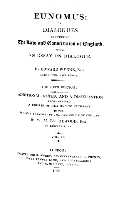 handle is hein.beal/edclce0002 and id is 1 raw text is: EUNOMUS:
OR,
DIALOG UES
CONCERNING
abe EatW anb Tonotitution of Onglanb.
WITH
AN ESSAY ON DIALOGUE.
By EDWARD WYNNE, EsQ.
LATE OF THE INNER TEMIILI:.
THE FIFTH EDITION;
With numerous
ADDITIONAL NOTES, AND A DISSERTATION
RECOMMENDING
A COURSE OF READING TO STUDENTS
IN THE
SIERAL BR.ANCH ES OF TIE PROFESSION OF TIlE 1.1'.
BY W. M. IBYTHIEWOOD, EsQ.
OF LINCOLN'S INN.
VOL. Ii.
LONDON:
PFINTED FOR S. SWEET, CHANCERY-LANE; R. PHENEY,
INNER TEIIPLE-LANE, LAW BOOKS KLLERS )
AND R. MILLIKIN, DUBLIN.
1822.


