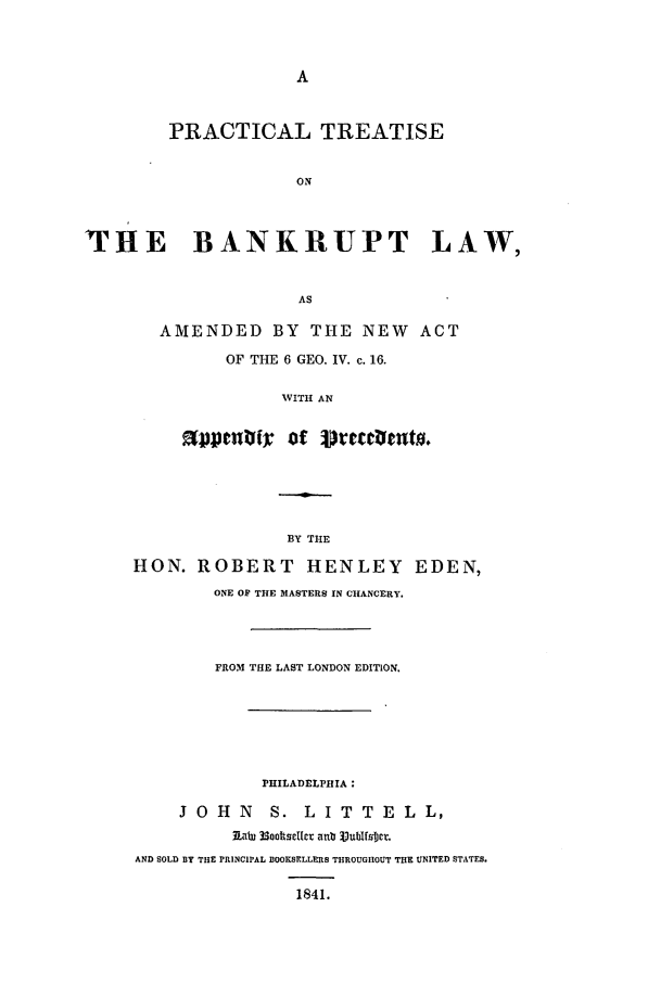 handle is hein.beal/eden0001 and id is 1 raw text is: PRACTICAL TREATISE
ON
THE    BANKRUPT LAW,
AS

AMENDED BY THE NEW ACT
OF THE 6 GEO. IV. c. 16.
WITH AN
041Cflti: of vretcrlento.

BY THE
HON. ROBERT HENLEY EDEN,
ONE OF THE MASTERS IN CHANCERY.
FROM THE LAST LONDON EDITION,
PHILADELPIHIA:
J O   H   N   S.    L  I T   T  E   L  L,
Ratu 33ootscltcr ab V3ublfsijct.
AND SOLD BY THE PRINCIPAL BOOKSELLERS THROUGHOUT THE UNITED STATES.
1841.


