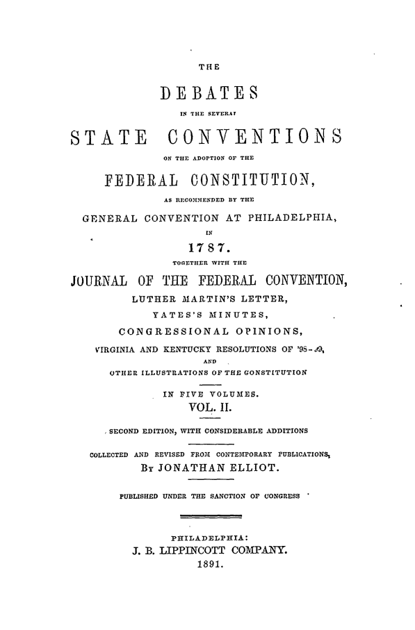 handle is hein.beal/edfc0002 and id is 1 raw text is: THE

DEBATES
IN THE SEVERAL
STATE           CONVENTIONS
ON THE ADOPTION OF THE
FEDERAL       CONSTITUTION,
AS RECO3MN1ENDED BY THE
GENERAL CONVENTION AT PHILADELPHIA,
IN
1787.
TOGETHER WITH THE
JOURNAL    OF THE    FEDERAL    CONVENTION,
LUTHER MARTIN'S LETTER,
YATES'S MINUTES,
CONGRESSIONAL OPINIONS,
VIRGINIA AND KENTUCKY RESOLUTIONS OF '95-, 9,
AND
OTHER ILLUSTRATIONS OF THE GONSTITUTION
IN FIVE VOLUMES.
VOL. II.
SECOND EDITION, WITH CONSIDERABLE ADDITIONS
COLLECTED AND REVISED FUOII CONTEIPORARY PUBLICATIONS,
By JONATHAN ELLIOT.
PUBLISHED UNDER THE SANCTION OF CONGRESS
PHILADELPHIA:
J. B. LIPPINCOTT COMPANY.
1891.


