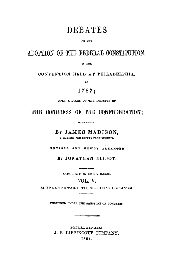 handle is hein.beal/edfc0005 and id is 1 raw text is: DEBATES
Ol THE
PTION OF THE FEDERAL ONSTITUT]
IN THE
CONVENTION HELD AT PHILADELPHIA.

1787;
WITH A DIARY OF THE DEBATES OF
THE CONGRESS OF THE CONFEDERATION;
AS REPORTED
By JAMES MADISON,
A MEXBER, AND DEPUTY FROM VIRGINIA.
=.7ISED AND NEWLY ARRANG~b
By JONATHAN ELLIOT.
COMPLETE IN ONE VOLUME.
VOL. V.
SUPPLEMENTARY TO ELLIOT'S DEBATES.
PUBLISHED UNDER THE SANCTION OF CONGRESS.
PHILADELPHIA:
J. B. LIPPINCOTT COMPANY.
1891.

ADO

[ON,


