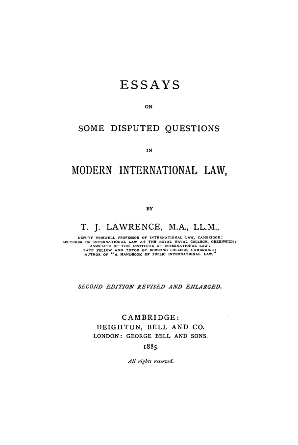 handle is hein.beal/edisqmil0001 and id is 1 raw text is: ESSAYS
ON
SOME DISPUTED QUESTIONS
IN
MODERN INTERNATIONAL LAW,
BY
T. J. LAWRENCE, M.A., LL.M.,
DEPUTY WHEWELL PROFESSOR OF INTERNATIONAL LAW, CAMBRIDGE;
LECTURER ON INTERNATIONAL LAW AT THE ROYAL NAVAL COLLEGE, GREENWICH;
ASSOCIATE OF THE INSTITUTE OF INTRRNATIONAL LAW;
LATE FELLOW AND TUTOR OF DOWNING COLLEGE, CAMBRIDGE;
AUTHOR OF A HANDBOOK OF PUBLIC INTERNATIONAL LAW.

SECOND EDITION REVISED AND ENLARGED.
CAMBRIDGE:
DEIGHTON, BELL AND CO.
LONDON: GEORGE BELL AND SONS.
1885.

All ?ights reserved.


