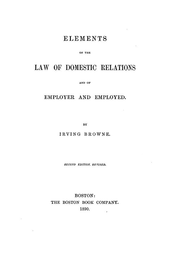 handle is hein.beal/edomemp0001 and id is 1 raw text is: ELEMENTS
OF THE
LAW OF DOMESTIC RELATIONS
AND OF
EMPLOYER AND EMPLOYED.
BY
IRVING BROWNE.

SECOND EDITION, REVISED.
BOSTON:
THE BOSTON BOOK COMPANY.
1890.


