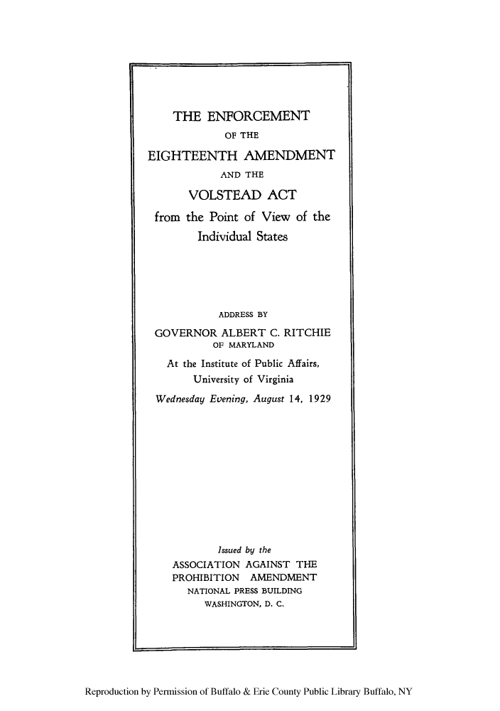 handle is hein.beal/eeavols0001 and id is 1 raw text is: THE ENFORCEMENT
OF THE
EIGHTEENTH AMENDMENT
AND THE
VOLSTEAD ACT
from the Point of View of the
Individual States
ADDRESS BY
GOVERNOR ALBERT C. RITCHIE
OF MARYLAND
At the Institute of Public Affairs,
University of Virginia
Wednesday Evening, August 14, 1929
Issued by the
ASSOCIATION AGAINST THE
PROHIBITION AMENDMENT
NATIONAL PRESS BUILDING
WASHINGTON, D. C.

Reproduction by Permission of Buffalo & Erie County Public Library Buffalo, NY



