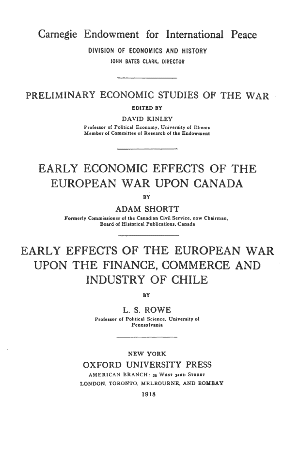 handle is hein.beal/eeceuwca0001 and id is 1 raw text is: 



   Carnegie  Endowment for International Peace

              DVISION OF ECONOMICS AND HISTORY
                   IOHN BATES CLARKo DIRECTOR




PRELIMINARY ECONOMIC STUDIES OF THE WAR
                       EDITED BY
                     DAVID KINLEY
             Profesor of Political Economy, University of Isnoi
             Member of Committee of Research of the Endowment


EARLY ECONOMIC

   EUROPEAN WAR


EFFECTS OF THE

UPON CANADA


                     ADAM SHORTT
         Formerly Comm iiur r of the Canadian Civil Service, now Chairman,
                 Board of Historieal Publications, Canada




EARLY EFFECTS OF THE EUROPEAN WAR

   UPON THE FINANCE, COMMERCE AND

              INDUSTRY OF CHILE

                           BY

                      L. S. ROWE
                Profuor of Political Science, University of
                        Pennsylvania


           NEW YORK

 OXFORD UNIVERSITY PRESS
 AMERICAN BRANCH 35 WiAST 3ND STRIXT
LONDON, TORONTO, MELBOURNE, AND BOMBAY
              1918


