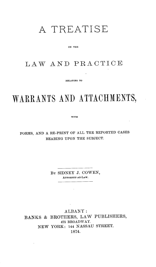 handle is hein.beal/eeingwar0001 and id is 1 raw text is: A TREATISE
ON THE

LAW AND

PRACTICE

RELATING TO

WARRANTS AND ATTACHMENTS,
WITH
FORMS, AND A RE-PRINT OF ALL THE REPORTED CASES
BEARING UPON THE SUBJECT.

By SIDNEY J. COWEN,
ATTORNEY-AT-LAw.
ALBANY:
BANKS & BROTHERS, LAW PUBLISHERS,
475 BROADWAY.
NEW YORK: 144 NASSAU STREET.
1874.



