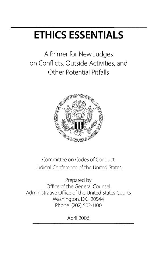 handle is hein.beal/eepnj0001 and id is 1 raw text is: 




  ETHICS ESSENTIALS


     A Primer for New Judges
on Conflicts, Outside Activities, and
       Other Potential Pitfalls


      Committee on Codes of Conduct
   Judicial Conference of the United States

              Prepared by
       Office of the General Counsel
Administrative Office of the United States Courts
          Washington, D.C. 20544
          Phone: (202) 502-1100

               April 2006



