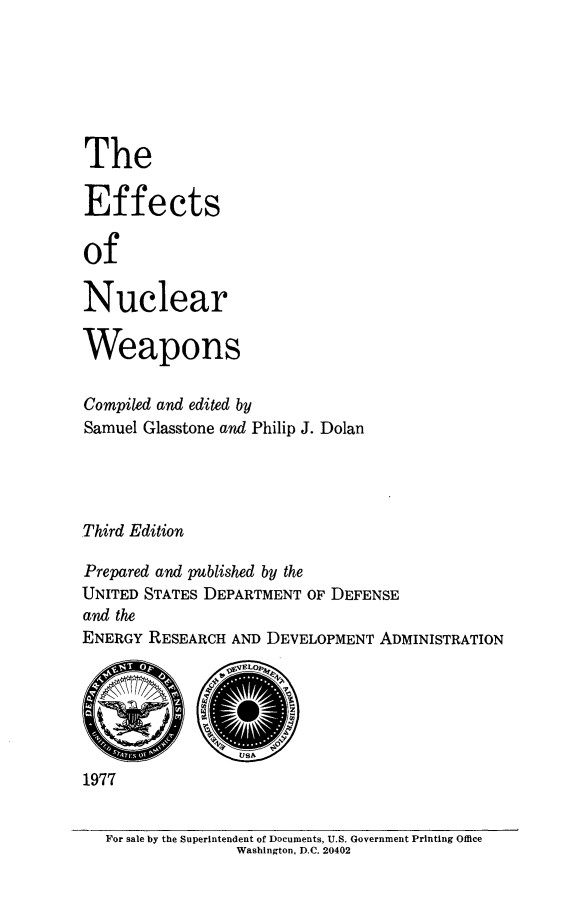 handle is hein.beal/efftncwpn0001 and id is 1 raw text is: 






The

Effects

of

Nuclear

Weapons

Compiled and edited by
Samuel Glasstone and Philip J. Dolan




Third Edition

Prepared and published by the
UNITED STATES DEPARTMENT OF DEFENSE
and the
ENERGY RESEARCH AND DEVELOPMENT ADMINISTRATION


1977


For sale by the Superintendent of Documents, U.S. Government Printing Office
               Washington, D.C. 20402


