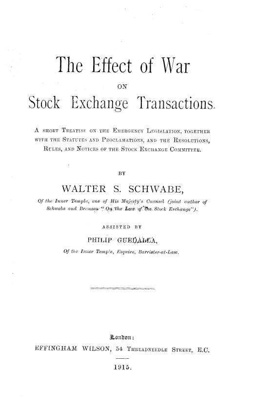 handle is hein.beal/eftwstex0001 and id is 1 raw text is: 









       The Effect of War

                       ON


Stock Exchange Transactions.



A   SHORT TREATISE ON THE EMERGENCY LEGISLATION, TOGETHER
  WITH THE STATUTES AND PaocLAMATIONS, AND THE RESOLUTIONS,
    RULES, AND NOTICES OF THE STOCK EXCHANGE COMMITTEE.



                        BY

         WALTER S. SCHWABE,
  Qf the Inner Temple, one of His lqjesty's Counsel (joint author of
     Schwabe and Branson  Oip,0the Lam ofMe-. Stock Etchange).


                   ASSISTED BY

               PHILIP  GUI)LE,
         Of the Inner Tempe, Esquire, Barrister-at-Law.














  EFFINGHAM   WILSON,  54 THREADNEEDLE STREET, E.C.


                       1915.


