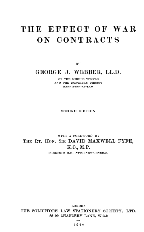 handle is hein.beal/efwacon0001 and id is 1 raw text is: 






THE EFFECT OF WAR


     ON CONTRACTS







     GEORGE J. WEBBER, LL.D.
            OF TUE MIDDLE TEMPLE
            AND THE NORTHERN CIRCUIT
              BARRISTER -AT-LAW





              SECOND EDITION





            WITH A FOREWORD BY


THE RT. HON.


SIR DAVID MAXWELL FYFE,
   K.C., M.P.


         SOMETIME H.M. ATTORNEY-GENERAL













                 LONDON
THE SOLICITORS' LAW STATIONERY SOCIETY. LTD.
         88-90 CHANCERY LANE, W.C.2

                 1 9 4 6


