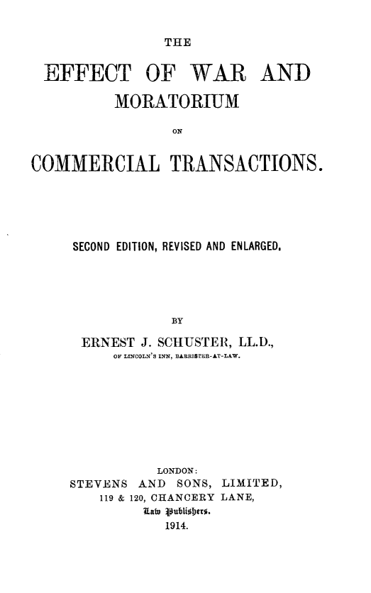 handle is hein.beal/efwmoct0001 and id is 1 raw text is: 


THE


  EFFECT OF WAR AND

          MORATORIUM

                 ON


COMMERCIAL TRANSACTIONS.


SECOND EDITION, REVISED AND ENLARGED.





            BY

 ERNEST J. SCHUSTER, LL.D.,
     OF LINCOLN'S INN, BARRIS ER-AT-LAW.


          LONDON:
STEVENS AND SONS, LIMITED,
    119 & 120, CHANCERY LANE,
         19a4 .ubU0TIer%.
           1914.


