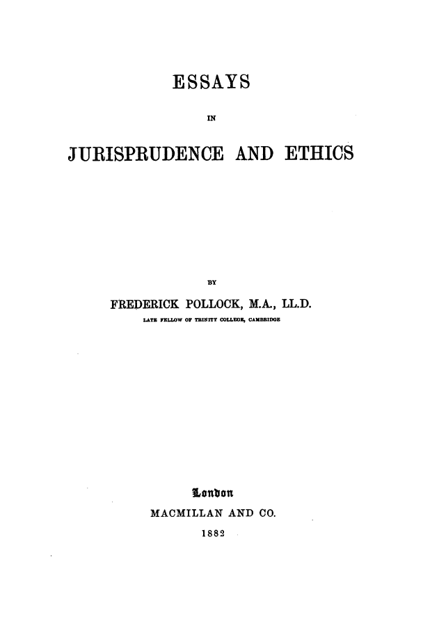 handle is hein.beal/eje0001 and id is 1 raw text is: ESSAYS
IN
JURISPRUDENCE AND ETHICS
BY

FREDERICK      POLLOCK, M.A., LL.D.
LAT FELLOW OF TRNTy COLLEGF, CAMBRIDGE
Lonbon
MACMILLAN AND CO.

1882


