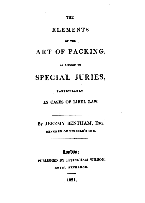 handle is hein.beal/elarpac0001 and id is 1 raw text is: THE

ELEMENTS
O THI
ART OF PACKING,
AS APPLID TO
SPECIAL JURIES,
PARTICULARLY
IN CASES OF LIBEL LAW.
BY JEREMY BENTHAM, ESQ.
BENCHER OF LINCOLN'S INN.
Loymm i
PUBLISHED BY EFFINGHAM WILSON,
ROYAL EXCHANGE.
1821,



