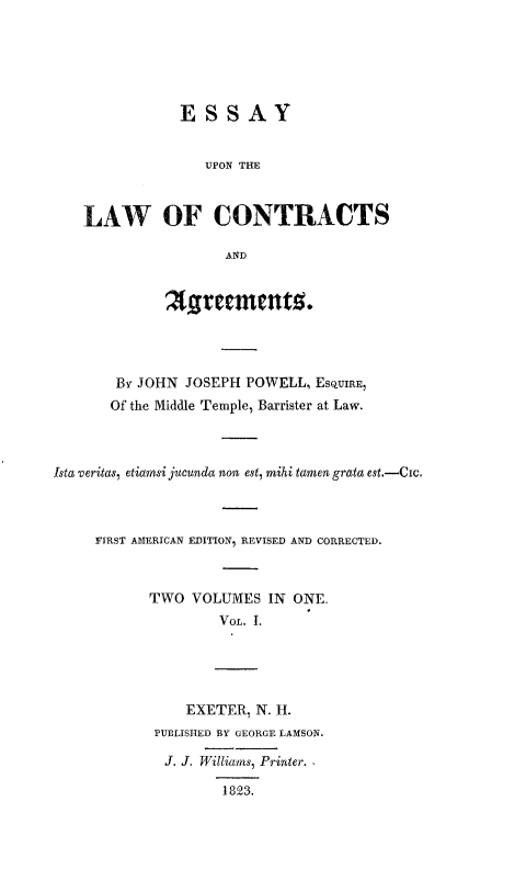 handle is hein.beal/elca0001 and id is 1 raw text is: ESSAY
UPON THE
LAW OF CONTRACTS
AND
A'rccentz.
By JOHN JOSEPH POWELL, ESQUIRE,
Of the Middle Temple, Barrister at Law.
Ista veritas, etiansi jucunda non est, mihi tamen grata est.-Cic.
FIRST AMERICAN EDITION, REVISED AND CORRECTED.
TWO VOLUMES IN ONE.
VoL. I.
EXETER, N. H.
PUBLISHED BY GEORGE LAMSON.
J. J. Williams, Printer.
1823.


