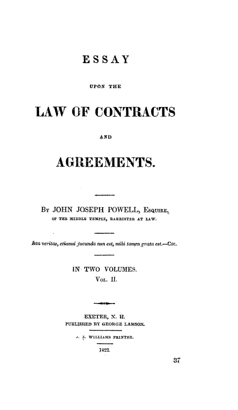 handle is hein.beal/elca0002 and id is 1 raw text is: ESSAY
UPON THE
LAW OF CONTRACTS
AND
AGREEMENTS.

By JOHN JOSEPH POWELL, ESQUIRE,
OF THE MIDDLE TEMPLE, BARRISTER AT LAW.
Asta veritas, etiamai jfcunda non eat, mihi tampn grata est.-Czc.
IN TWO VOLUMES.
VOL. II.
EXETER, N. H.
PUBLISHED BY GEORGE LAMSON.
I. WILLIAMS PRINTER.
11232.
37


