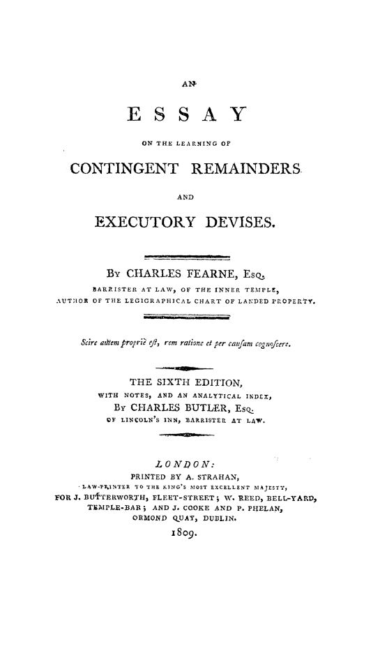handle is hein.beal/elcred0001 and id is 1 raw text is: 









AN-


             E S S A Y


               ON TH.E LEARNING OF


   CONTINGENT REMAINDERS


                     AND


       EXECUTORY DEVISES.





         By  CHARLES   FEARNE,   Esq.

       BARRISTER AT LAW, OF THE INNER TEMPLE,
AUTAOR OF THE LEGIGRAPHICAL CHART OF LANDED PROPERTY.




     Scire autem proprie ej, rem ratione et per caufamr cognofcer:.




             THE  SIXTH  EDITION,
        WITH NOTES, AND AN ANALYTICAL INDEX,
          BY CHARLES   BUTLER,  Esq.
          OF LINCOLN'S INN, BARRISTER AT LAW.





                  LONI?0N:
             PRINTED BY A. STRAHAN,
     AL4W-IkINTER TO THE KING'S MOST EXCELLENT MAJESTY,
FOR J. BU'TERWORTH, FLEET-STREET; W. REED, BELL.-YA RD,
      TEAIPLE-BAR; AND J. CO.OKE AND P. PHELAN,
              ORMOND QUAY, DUBLIN.

                    1809.


