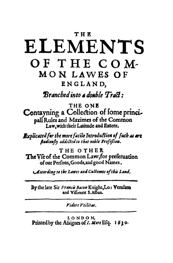 handle is hein.beal/elecoml0001 and id is 1 raw text is: THE
ELEMENTS
OF THE COM-
MON LAWES OF
ENGLAND,
Tranchedinto idosible rd:
THE ONE
Contayning a Colledion of fome princi.
pall Rules and Maximes of the Common
Law,with their Lazitudc and Extent.
5xplicatedfor the morefacile ntrodufiox of fucb ' arc
S##dioVJIY addi6edto that oblek rofie.iox-
THE OTHER
The VA: of the Common Lawfor preferuation
of our PerfonsGoodsand good Names.
s. dcording to the L.4wes txd Cftmowes ofthoi 1d.
By the late Sir Frawcii Bacon KnightLo: Veram
and YVirount S.Albam
Tidere VtiitaM.
LONDON,
PriAtedby the Afsigcs ofA More Eft. 1 63o.


