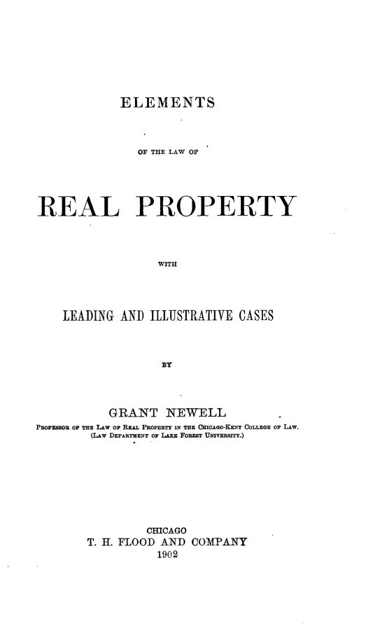 handle is hein.beal/elelare0001 and id is 1 raw text is: ELEMENTS
OF THE LAW OF
REAL PROPERTY
WITH
LEADING AND ILLUSTRATIVE CASES

GRANT NEWELL
PROFESSOR OF THE LAw OP REAL PROPERTY iN THE CHICAGO-KENT COLLEGE Op LAW.
(LAw DEPARTMENT OF LEE Foa sT UIUvESITY.)
CHICAGO
T. H. FLOOD AND COMPANY
1902



