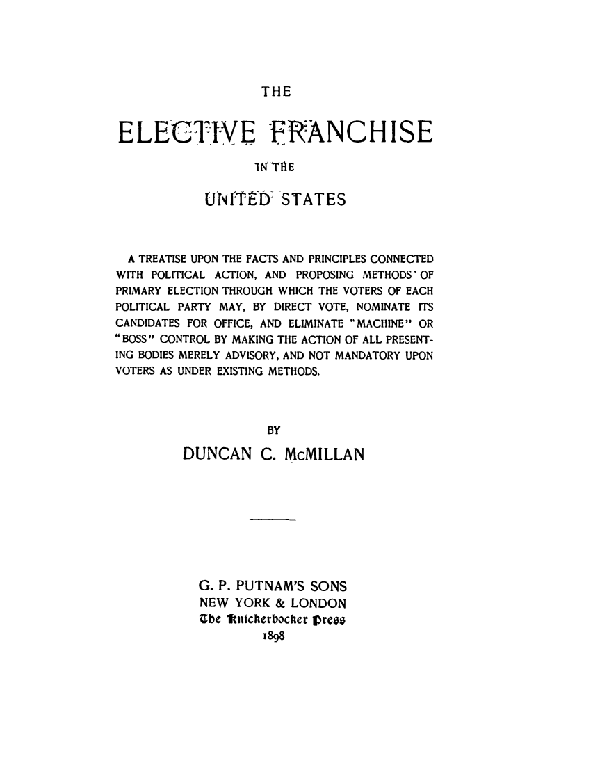 handle is hein.beal/elfrchus0001 and id is 1 raw text is: 





THE


ELECTIVE FRANCHISE

                  IN'TRE

            UrI'TED: STATES


  A TREATISE UPON THE FACTS AND PRINCIPLES CONNECTED
WITH POLITICAL ACTION, AND PROPOSING METHODS OF
PRIMARY ELECTION THROUGH WHICH THE VOTERS OF EACH
POLITICAL PARTY MAY, BY DIRECT VOTE, NOMINATE ITS
CANDIDATES FOR OFFICE, AND ELIMINATE MACHINE OR
BOSS CONTROL BY MAKING THE ACTION OF ALL PRESENT-
ING BODIES MERELY ADVISORY, AND NOT MANDATORY UPON
VOTERS AS UNDER EXISTING METHODS.



                    BY

         DUNCAN C. McMILLAN


G. P. PUTNAM'S SONS
NEW YORK & LONDON
Ube 1kntcherbocker prees
         1898


