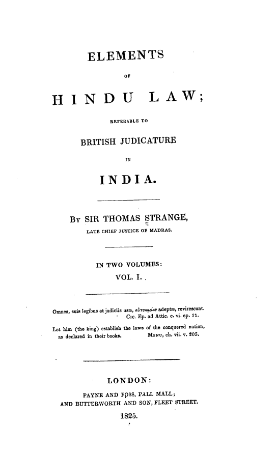 handle is hein.beal/elhilrb0001 and id is 1 raw text is: ELEMENTS
OF
HINDU LAW;
REFERABLE TO
BRITISH JUDICATURE
IN
INDIA.
By SIR THOMAS STRANGE,
LATE CHIEF JUSTICE OF MADRAS.
IN TWO VOLUMES:
VOL. I..
Omnes, suis legibus et judiciis use, aesvpa adepte, revirescunt.
Cic. Ep. ad Attic. c. vi. ep. 11.
Let him (the king) establish the laws of the conquered nation,
as declared in their books.  MENU, ch. vii. v. 203.
LONDON:
PAYNE AND FpSS, PALL MALL;
AND BUTTERWORTH AND SON, FLEET STREET.
1825.


