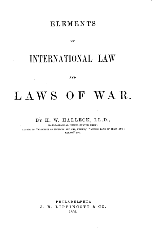 handle is hein.beal/elintwar0001 and id is 1 raw text is: 





       ELEMENTS



              OF




INTERNATIONAL LAW



              A FD


LAWS


OF WAR.


     By H. W. HALLECK, LL.D.,
         MAJOR-GENERAL UNITED STATES ARMY;
AUTHOR OF ELEMENTS OF MILITARY ART AND SCIENCE, MINING LAWS OF SPAIN AND
               MFXICO, ETC.

















            PHIL AD E LsP H I A
      J. B. LIPPINCOTT   & CO.
                1866.


