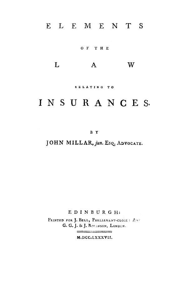 handle is hein.beal/ellawin0001 and id is 1 raw text is: ELEMEN  TS

OF  THE

L

A

W

RELATING TO

INSURANCE

By
JOHN MILLAR,jun. Es. ADVOCATE.
EDINBURGH:
PRINTED FOR J. BELL, PARLIAMENT-CLOI A:
G. G. J. & J. Ros)NSON, LONDCN.
M.DCC.LXXXVII.

S Q

T S


