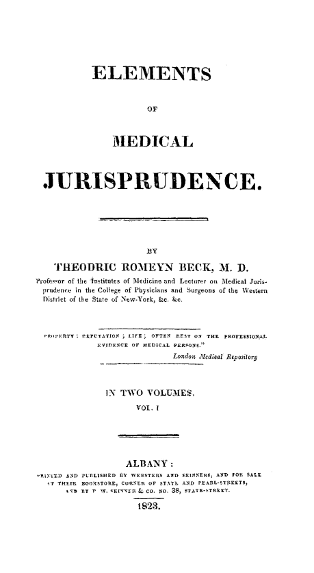 handle is hein.beal/elmdcl0001 and id is 1 raw text is: 








ELEMENTS



            OF



    MED ICAL


  JURISPRUDENCE.







                       BY

    THEODRIC ROMEYN BECK, M. D.
Professor of the Institutes of Medicine and Lecturer on Medical Juris-
prudence in the College of Pbysicians and Surgeons of the Western
District of the State of New-York, &c. &c.




  PRo'ERTY ;REPUTATION ; LIFE ; OFTEN REST ON THE PROFESSIONAL
             EVIDENCE OF MEDICAL PERSONS.
                             London Medical Repository




               IN TWO   VOLUMES,

                     VOL. I


                   ALBANY:
RI-NVED AND TUELISHED BY WEBSTERS AND SRINNERe, AND FOR SALE
  AT TIEIR BOOKSTORE, CURNER OF STATE AND PEARL-STREETS,
      ATV iY' TY. KINYTFR L CO. NO. 38, STATE-sTREET.

                     1823.


