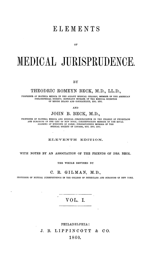 handle is hein.beal/elmdicju0001 and id is 1 raw text is: 








                    ELEMENTS




                               OF






MEDICAL JURISPRUDENCE.





                               BY


        THEODRIC ROMEYN BECK, M.D., LL.D.,
  PROFESSOR OF MATERIA MEDICA IN THE AL3ANY MEDICAL COLLEGE; MEMER OF THE AMERICAN
          PHILOSOPHICAL SOCIETY; HONORARY MEMBER OF THE MEDICAL SOCIETIES
                 OF RHODE ISLAND AND CONNECTICUT, ETC. ETO.

                              AND

                   JOHN B. BECK, M.D.,
  PROFESSOR OF MATERIA MEDICA AND MEDICAL JURISPRUDENCE IN THE COLLEGE OF PHYSICIANS
      AND SURGEONS OF THE CITY OF NEW YORK; CORRESPONDING MEMBER OF THE ROYAL
           ACADEMY OF MEDICINE OF PARIS; CORRESPONDING MEMBER OF THE
                  MEDICAL SOCIETY OF LONDON, ETC. ETC. ETC.



                  ELEVENTH EDITION.




 WITH NOTES BY AN ASSOCIATION OF THE FRIENDS OF DRS. BECK.


                      THE WHOLE REVISED BY


                  C. R. GILMAN, M.D.,
PROFESSOR OF MEDICAL JURISPRUDENCE IN THE COLLEGE OF PHYSICIANS AND SURGEONS OF NEW YORK.







                           VOL. I







                        PHILADELPHIA:

             J. B. LIPPINCOTT              &   CO.

                             1860.



