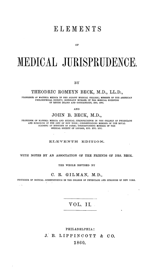 handle is hein.beal/elmdicju0002 and id is 1 raw text is: 








                    ELEMENTS




                               OF






MEDICAL JURISPRUDENCE.





                               BY


        THEODRIC ROMEYN BECK, M.D., LL.D.,
  PROFESSOR OF MATERIA MEDICA  N THE ALE3ANY MEDICAL COLLEGE; MEMER OF THE AMERICAN
          PHILOSOPHICAL SOCIETY; HONORARY MEMBER OF THE MEDICAL SOCIETIES
                 OF RHODE ISLAND AND CONNECTICUT, ETC. ETO.

                              AND

                   JOHN B. BECK, M.D.,
  PROFESSOR OF MATERIA MEDICA AND MIEDICAL JURISPRUDENCE IN THE COLLEGE OF PHYSICIANS
      AND SURGEONS OF THE CITY OF NEW YORK; CORRESPONDING MEMBER OF THE ROYAL
           ACADEMY OF MEDICINE OF PARIS; CORRESPONDING MEMBER OF THE
                  MEDICAL SOCIETY OF LONDON, ETC. ETC. ETC.



                  ELEVENTH EDITION.




 WITH  NOTES BY AN ASSOCIATION OF THE FRIENDS OF DRS. BECK.


                      THE WHOLE REVISED BY


                  C. R. GILMAN, M.D.,
PROFESSOR OF MEDICAL JURISPRUDENCE IN THE COLLEGE OF PHYSICIANS AND SURGEONS OF NEW YORK.








                            VOL. II.


           PHILADELPHIA:

J. B. LIPPINCOTT & CO.

                1860.


