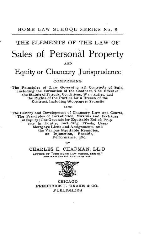 handle is hein.beal/elsppe0001 and id is 1 raw text is: 






   HOME LAW SCHOqL SERIES No. 8


   THE  ELEMENTS OF THE LAW OF


Sales of PersonaI Property

                      AND

 Equity or Chancery Jurisprudence

                  COMPRISING
The Principles of Law Governing all Contracts of Sale,
  Including the Formation of the Contract, The Effect of
    the Statute of Frauds, Conditions, Warranties, and
       the Rights of the Parties for a Breach of the
       Contract, including Stoppage in Transitu
                      ALSO
The History and Development of Chancery Law and Courts,
  The Principles of Jurisdiction, Maxims and Doctrines
    of Equity; The Grounds for Equitable Relief; Prup
       erty in Equity, Including Trusts, Uses,.
         Mortgage Liens and Assignments, and
           the Various Equitable Remedies,
              as Injunction, Specific,
                 Performance, Etc.
                       BY

       CHARLES E. CHADMAN, LL.D
         AUTHOR OF -THE HOMB LAW SCHOOL SERIES.
             AND MEMBER OF THE OHIO BAR.






                   CHICAGO
          FREDERICK   J. DRAKE  & CO.
                 PUBLISHERS


