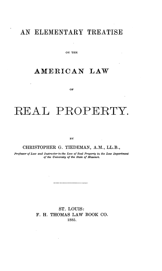 handle is hein.beal/eltramerla0001 and id is 1 raw text is: AN ELEMENTARY TREATISE
ON THE

AMERICAN

LAW

REAL PROPERTY.
BY
CHRISTOPHER G. TIEDEMAN, A.M., LL.B.,
Professor of Law and Instructor in the Law of Real Property in the Law Department
of the University of the State of Missouri.

ST. LOUIS:
F. H. THOMAS LAW BOOK CO.
1885.


